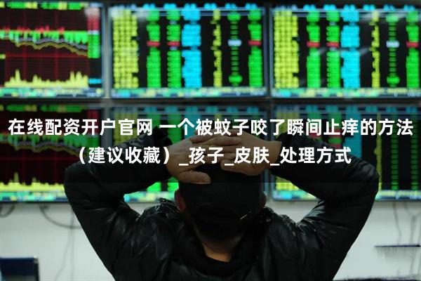 在线配资开户官网 一个被蚊子咬了瞬间止痒的方法（建议收藏）_孩子_皮肤_处理方式