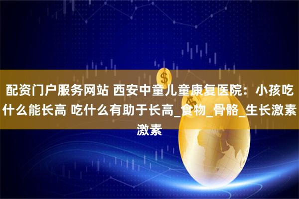 配资门户服务网站 西安中童儿童康复医院：小孩吃什么能长高 吃什么有助于长高_食物_骨骼_生长激素