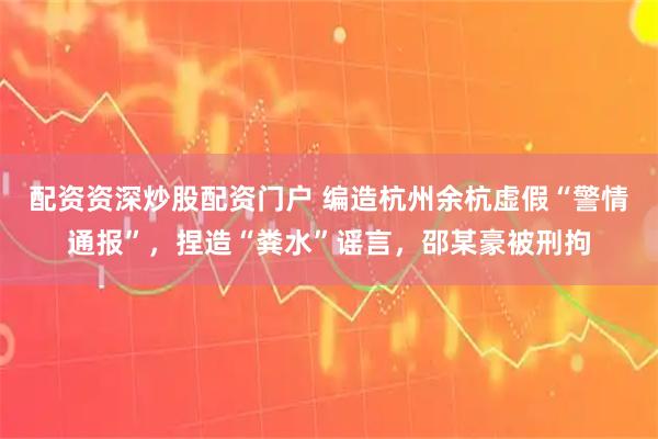 配资资深炒股配资门户 编造杭州余杭虚假“警情通报”，捏造“粪水”谣言，邵某豪被刑拘