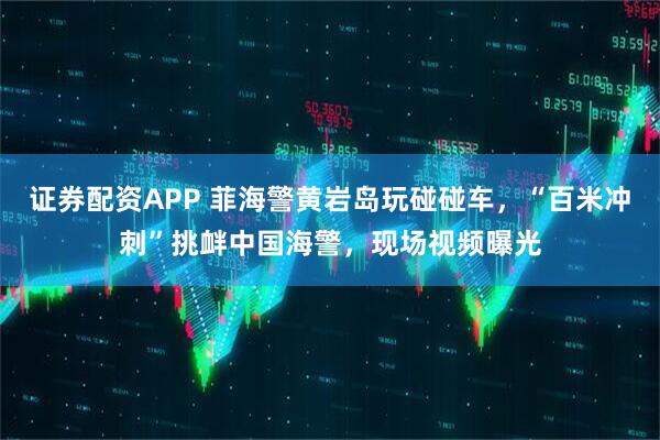 证券配资APP 菲海警黄岩岛玩碰碰车，“百米冲刺”挑衅中国海警，现场视频曝光