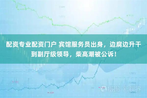 配资专业配资门户 宾馆服务员出身，边腐边升干到副厅级领导，柴高潮被公诉！