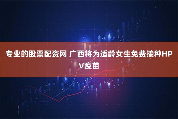 专业的股票配资网 广西将为适龄女生免费接种HPV疫苗