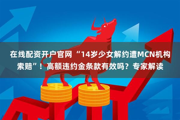 在线配资开户官网 “14岁少女解约遭MCN机构索赔”！高额违约金条款有效吗？专家解读