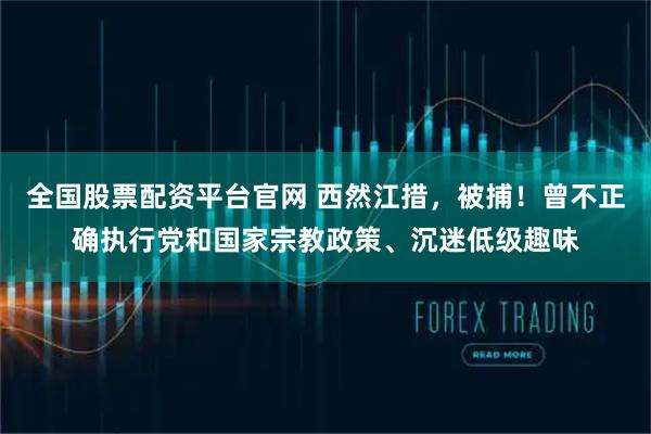 全国股票配资平台官网 西然江措,被捕!曾不正确执行党和国家宗教政策、沉迷低级趣味