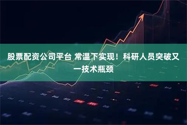 股票配资公司平台 常温下实现！科研人员突破又一技术瓶颈