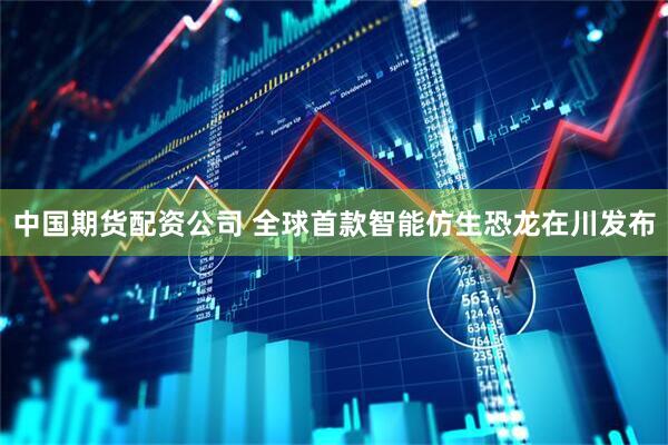 中国期货配资公司 全球首款智能仿生恐龙在川发布