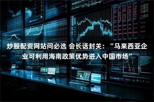炒股配资网站问必选 会长话封关:“马来西亚企业可利用海南政策优势进入中国市场”