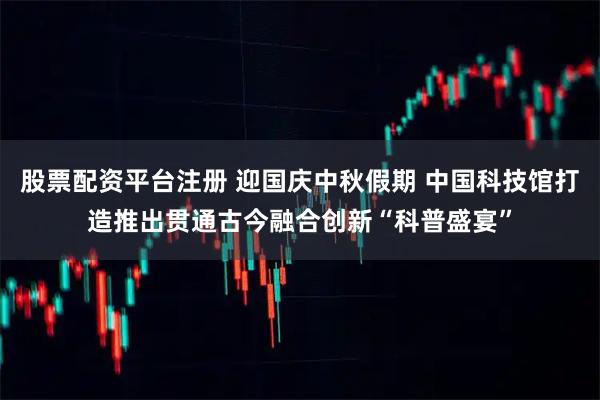 股票配资平台注册 迎国庆中秋假期 中国科技馆打造推出贯通古今融合创新“科普盛宴”