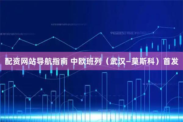 配资网站导航指南 中欧班列（武汉—莫斯科）首发