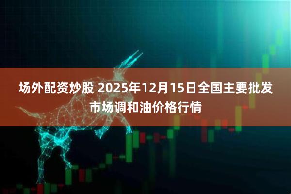 场外配资炒股 2025年12月15日全国主要批发市场调和油价格行情