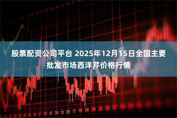 股票配资公司平台 2025年12月15日全国主要批发市场西洋芹价格行情