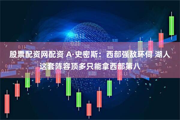 股票配资网配资 A·史密斯：西部强敌环伺 湖人这套阵容顶多只能拿西部第八
