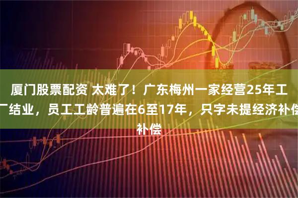 厦门股票配资 太难了！广东梅州一家经营25年工厂结业，员工工龄普遍在6至17年，只字未提经济补偿