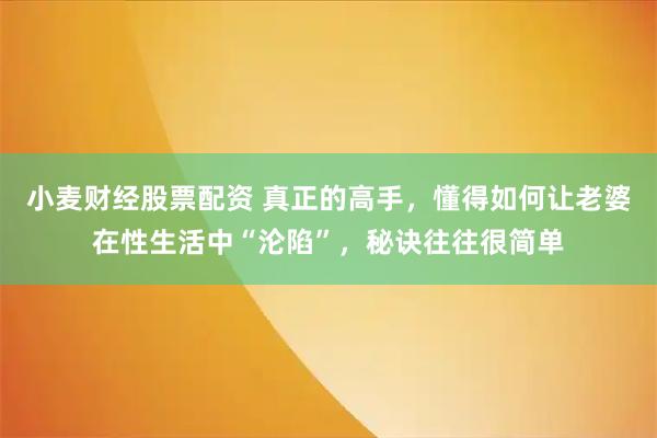小麦财经股票配资 真正的高手，懂得如何让老婆在性生活中“沦陷”，秘诀往往很简单