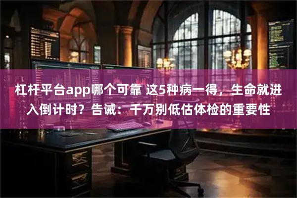 杠杆平台app哪个可靠 这5种病一得，生命就进入倒计时？告诫：千万别低估体检的重要性